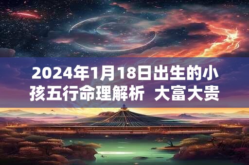 2024年1月18日出生的小孩五行命理解析  大富大贵幸福无比