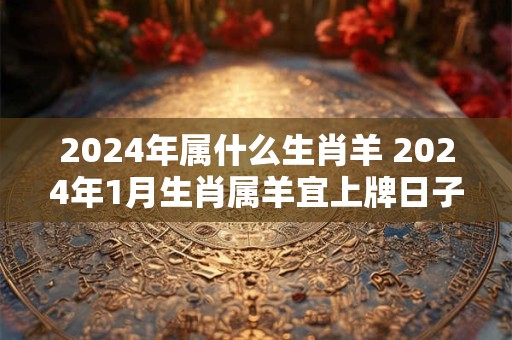 2024年属什么生肖羊 2024年1月生肖属羊宜上牌日子查询