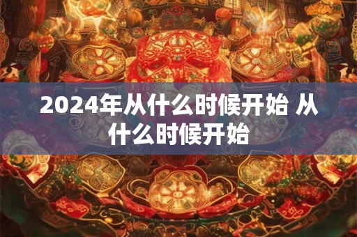 2024年从什么时候开始 从什么时候开始