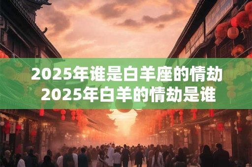 2025年谁是白羊座的情劫 2025年白羊的情劫是谁