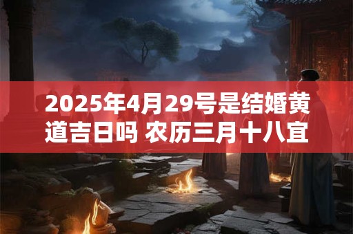 2025年4月29号是结婚黄道吉日吗 农历三月十八宜嫁娶吗