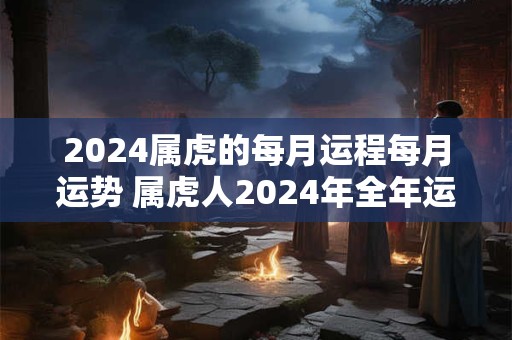 2024属虎的每月运程每月运势 属虎人2024年全年运势