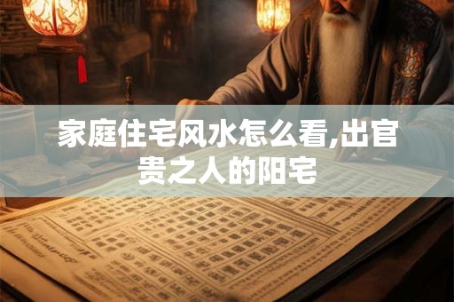 家庭住宅风水怎么看,出官贵之人的阳宅