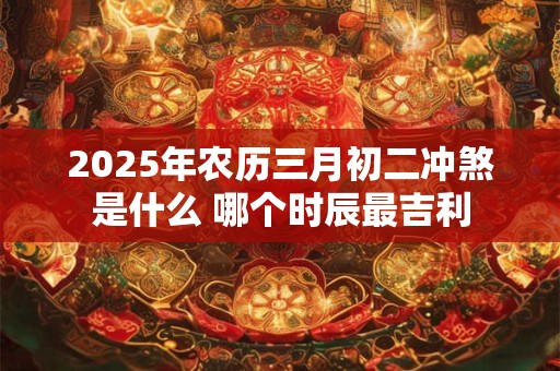2025年农历三月初二冲煞是什么 哪个时辰最吉利 2025年农历三月初二冲煞是什么 哪个时辰最吉利