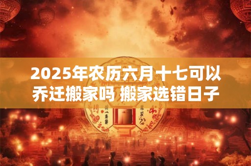 2025年农历六月十七可以乔迁搬家吗 搬家选错日子怎么化解
