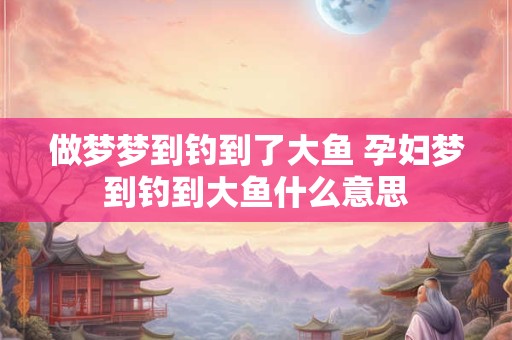 做梦梦到钓到了大鱼 孕妇梦到钓到大鱼什么意思