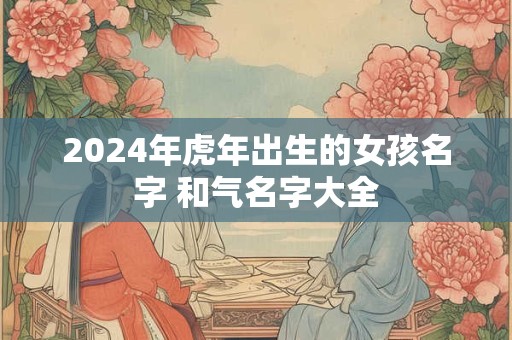2024年虎年出生的女孩名字 和气名字大全