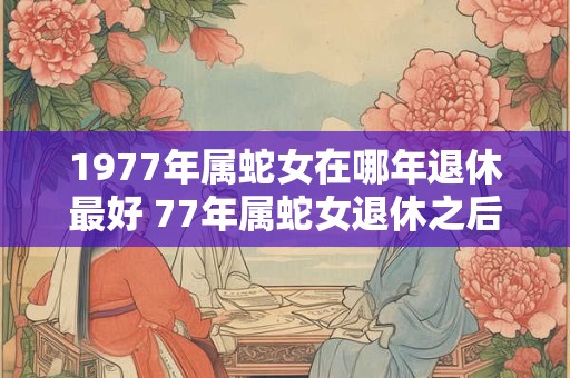 1977年属蛇女在哪年退休最好 77年属蛇女退休之后运势如何