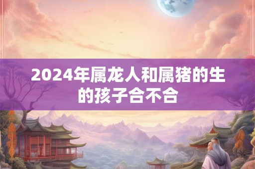 2024年属龙人和属猪的生的孩子合不合