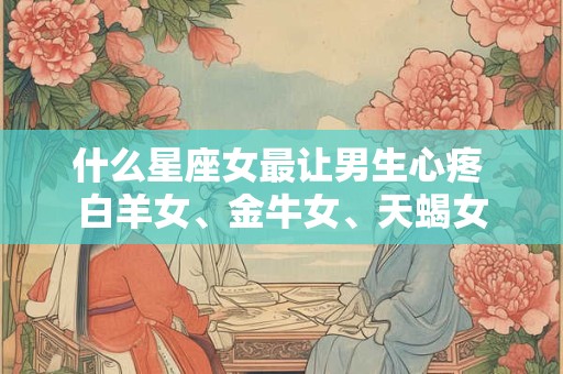 什么星座女最让男生心疼 白羊女、金牛女、天蝎女