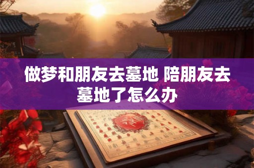 做梦和朋友去墓地 陪朋友去墓地了怎么办