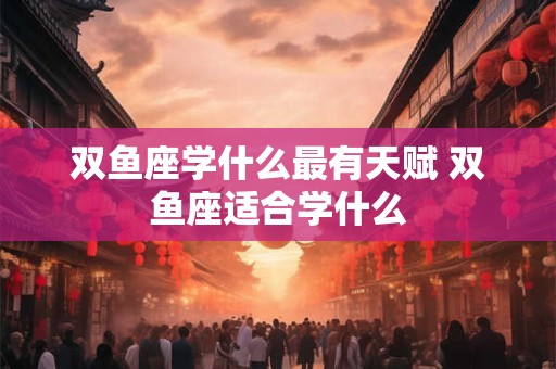 双鱼座学什么最有天赋 双鱼座适合学什么