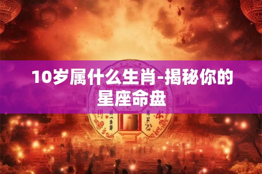10岁属什么生肖-揭秘你的星座命盘