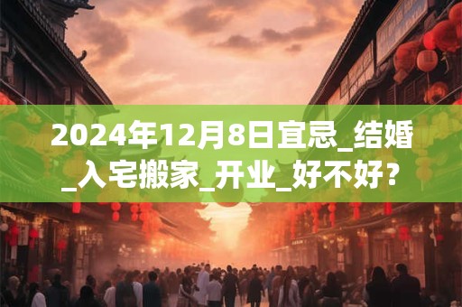 2024年12月8日宜忌_结婚_入宅搬家_开业_好不好？
