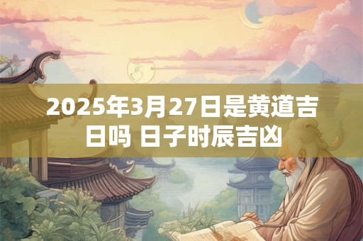 2025年3月27日是黄道吉日吗 日子时辰吉凶