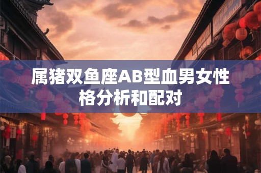属猪双鱼座AB型血男女性格分析和配对