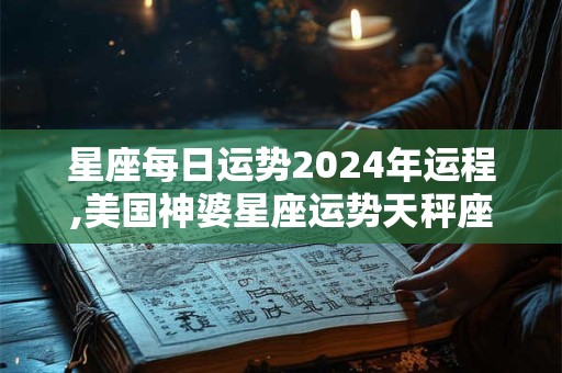 星座每日运势2024年运程,美国神婆星座运势天秤座运势