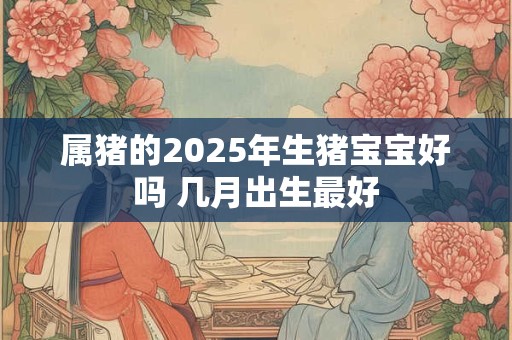 属猪的2026年生猪宝宝好吗 几月出生最好