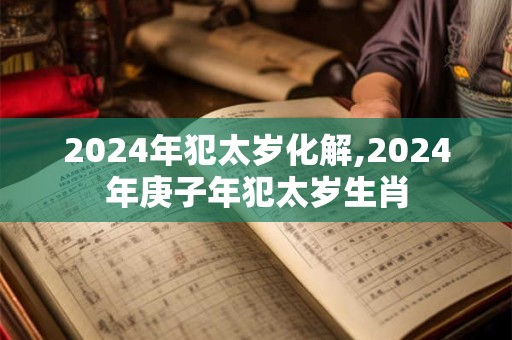 2024年犯太岁化解,2024年庚子年犯太岁生肖
