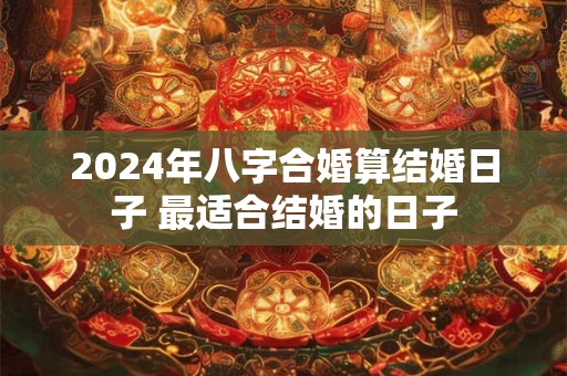 2024年八字合婚算结婚日子 最适合结婚的日子