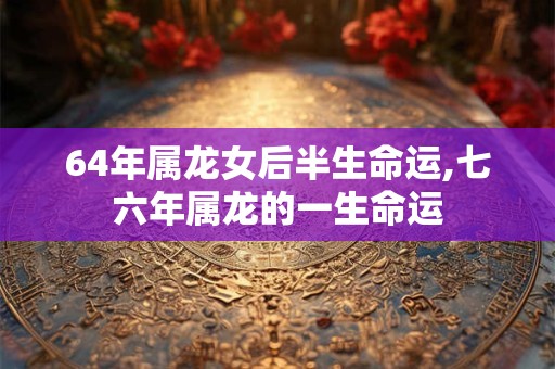 64年属龙女后半生命运,七六年属龙的一生命运