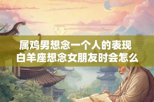 属鸡男想念一个人的表现 白羊座想念女朋友时会怎么办 属鸡男想念一个人的表现 白羊座想念女朋友时会怎么办