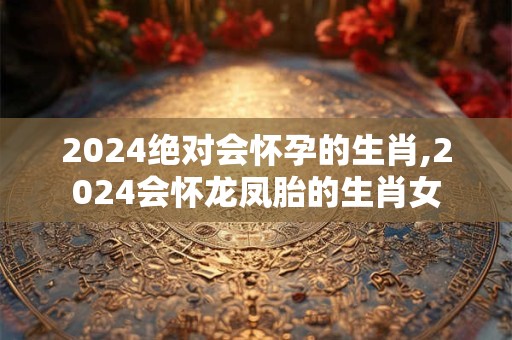 2024绝对会怀孕的生肖,2024会怀龙凤胎的生肖女