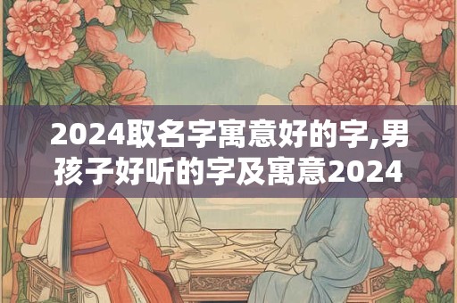 2024取名字寓意好的字,男孩子好听的字及寓意2024