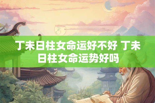 丁未日柱女命运好不好 丁未日柱女命运势好吗