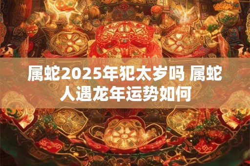 属蛇2025年犯太岁吗 属蛇人遇龙年运势如何