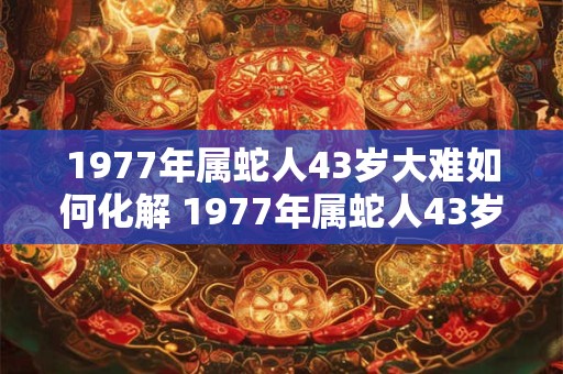 1977年属蛇人43岁大难如何化解 1977年属蛇人43岁综合运势
