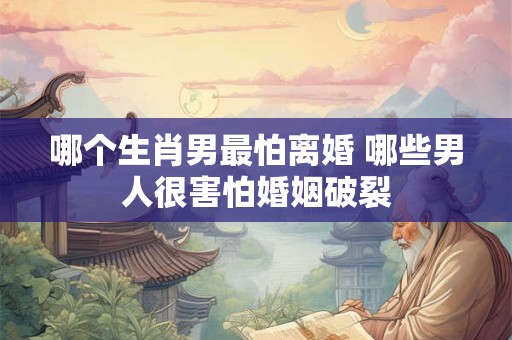 哪个生肖男最怕离婚 哪些男人很害怕婚姻破裂 哪个生肖男最怕离婚 哪些男人很害怕婚姻破裂