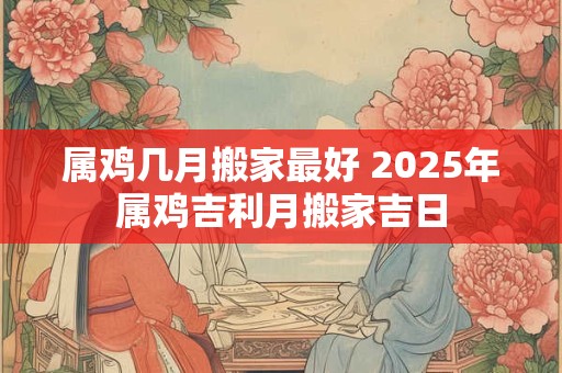 详细阅读:属鸡几月搬家最好 2025年属鸡吉利月搬家吉日 属鸡几月搬家最好 2025年属鸡吉利月搬家吉日