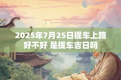 2025年7月25日提车上路好不好 是提车吉日吗