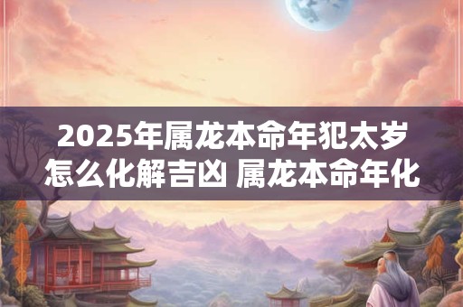 2025年属龙本命年犯太岁怎么化解吉凶 属龙本命年化解太岁的方法