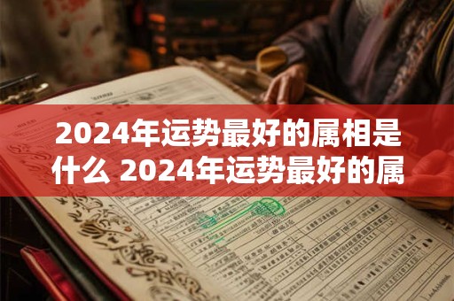 2024年运势最好的属相是什么 2024年运势最好的属相