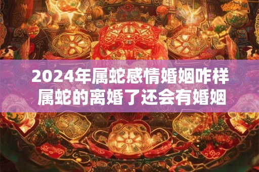 2024年属蛇感情婚姻咋样 属蛇的离婚了还会有婚姻吗