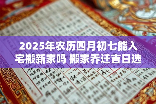 2025年农历四月初七能入宅搬新家吗 搬家乔迁吉日选择