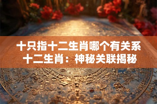 十只指十二生肖哪个有关系 十二生肖:神秘关联揭秘 十只指十二生肖哪个有关系 十二生肖:神秘关联揭秘