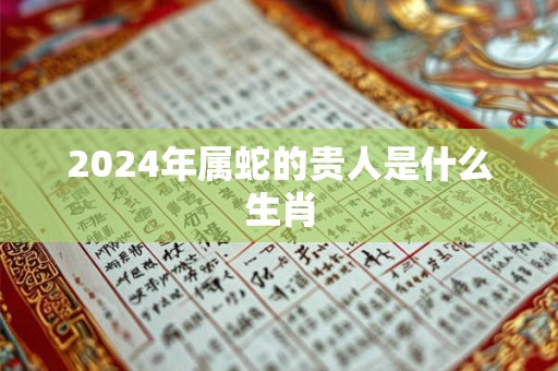 2024年属蛇的贵人是什么生肖