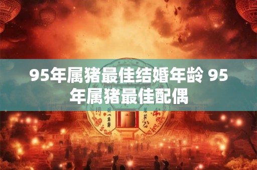 95年属猪最佳结婚年龄 95年属猪最佳配偶