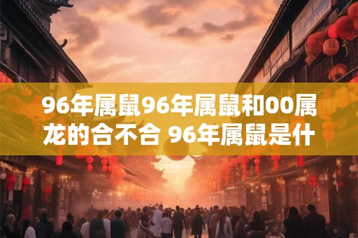 96年属鼠96年属鼠和00属龙的合不合 96年属鼠是什么命