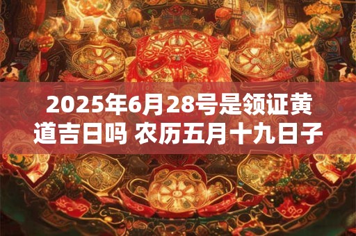 2025年6月28号是领证黄道吉日吗 农历五月十九日子好吗