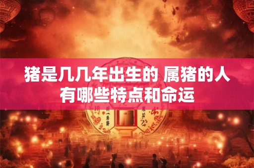 猪是几几年出生的 属猪的人有哪些特点和命运
