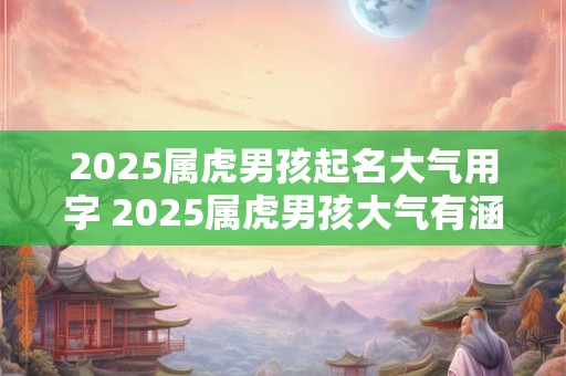 2025属虎男孩起名大气用字 2025属虎男孩大气有涵养的名字