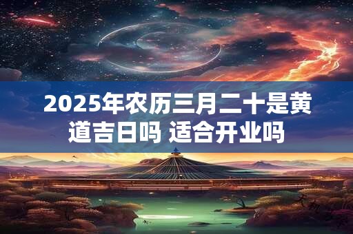 2025年农历三月二十是黄道吉日吗 适合开业吗 2025年农历三月二十是黄道吉日吗 适合开业吗