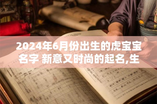 2024年6月份出生的虎宝宝名字 新意又时尚的起名,生肖虎女最怕出生几月