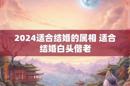 2024适合结婚的属相 适合结婚白头偕老