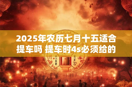 2025年农历七月十五适合提车吗 提车时4s必须给的证件有哪些