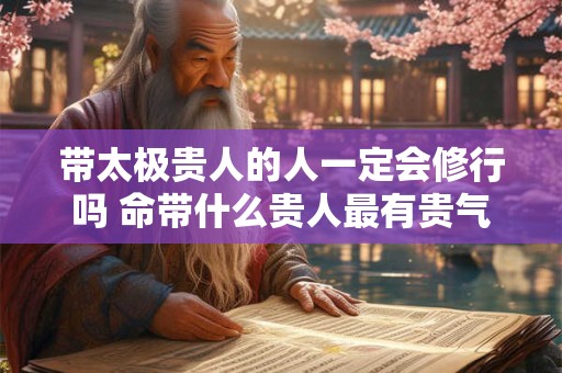带太极贵人的人一定会修行吗 命带什么贵人最有贵气 带太极贵人的人一定会修行吗 命带什么贵人最有贵气